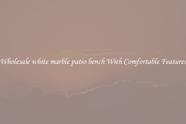 Wholesale white marble patio bench With Comfortable Features