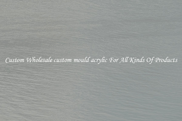 Custom Wholesale custom mould acrylic For All Kinds Of Products